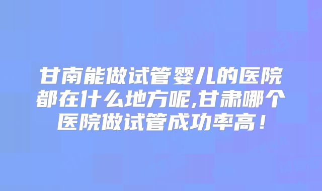 甘南能做试管婴儿的医院都在什么地方呢,甘肃哪个医院做试管成功率高！