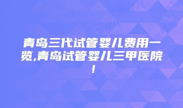 青岛三代试管婴儿费用一览,青岛试管婴儿三甲医院！