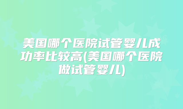 美国哪个医院试管婴儿成功率比较高(美国哪个医院做试管婴儿)