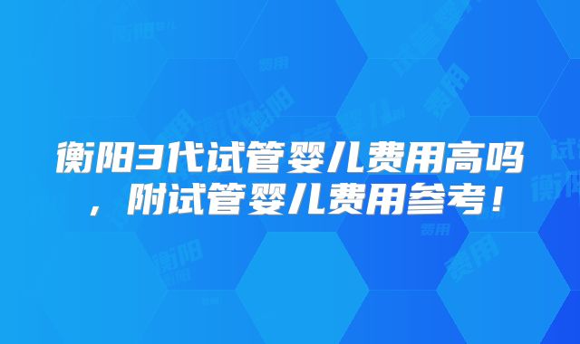 衡阳3代试管婴儿费用高吗，附试管婴儿费用参考！