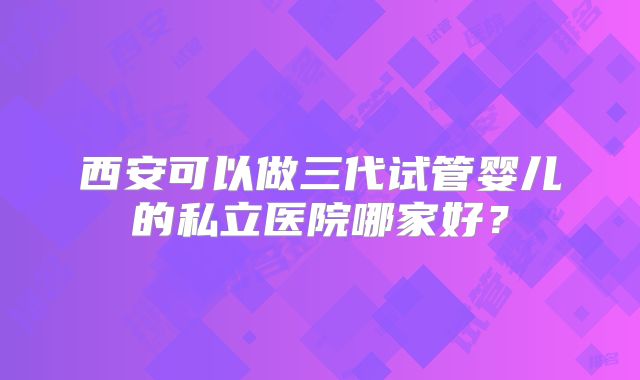 西安可以做三代试管婴儿的私立医院哪家好？