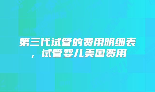 第三代试管的费用明细表，试管婴儿美国费用