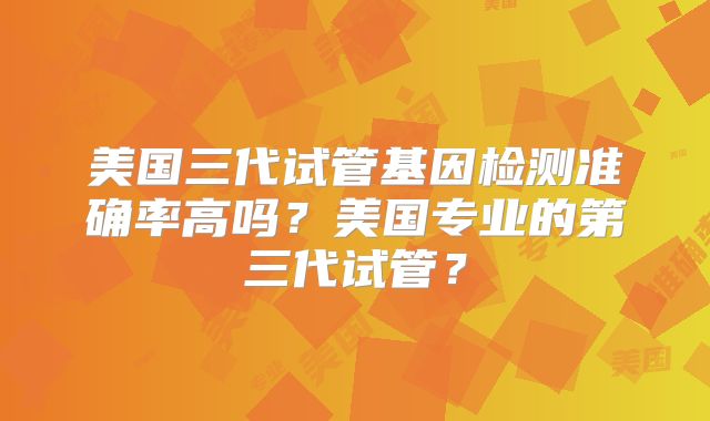 美国三代试管基因检测准确率高吗？美国专业的第三代试管？
