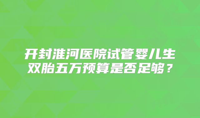 开封淮河医院试管婴儿生双胎五万预算是否足够？