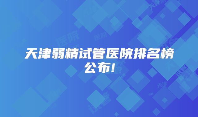 天津弱精试管医院排名榜公布!