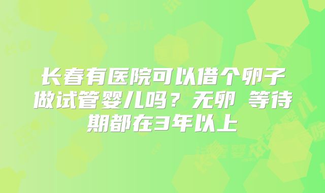 长春有医院可以借个卵子做试管婴儿吗？无卵�等待期都在3年以上