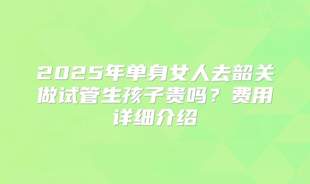 2025年单身女人去韶关做试管生孩子贵吗?费用详细介绍