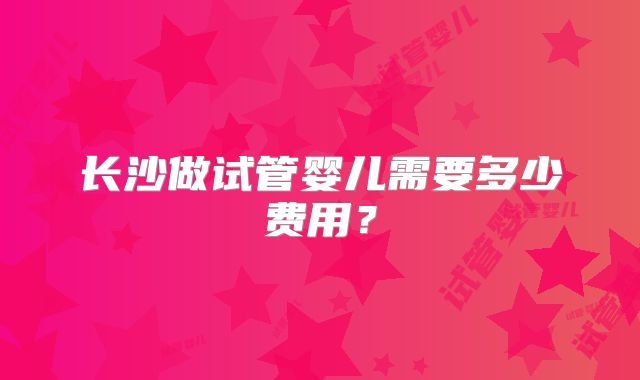 长沙做试管婴儿需要多少费用？