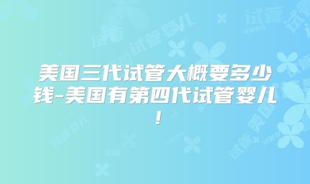 美国三代试管大概要多少钱-美国有第四代试管婴儿！