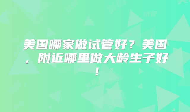 美国哪家做试管好?美国,附近哪里做大龄生子好!