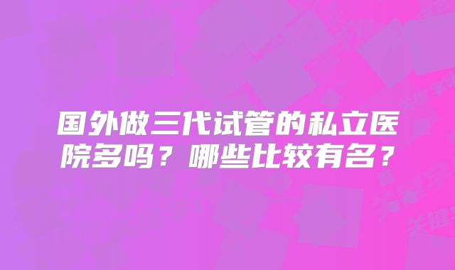 国外做三代试管的私立医院多吗？哪些比较有名？