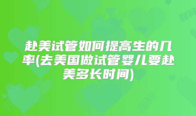 赴美试管如何提高生的几率(去美国做试管婴儿要赴美多长时间)