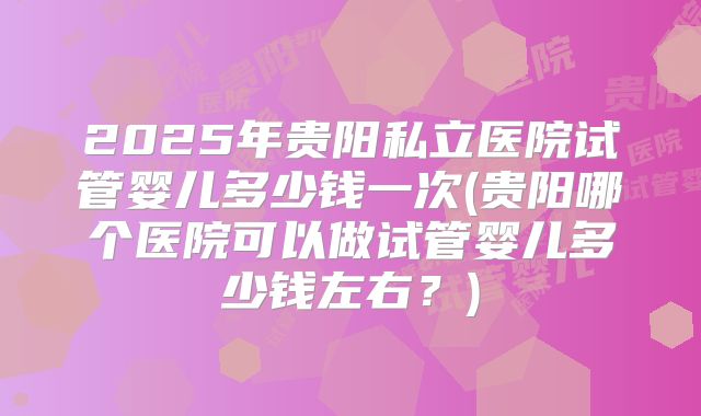 2025年贵阳私立医院试管婴儿多少钱一次(贵阳哪个医院可以做试管婴儿多少钱左右？)