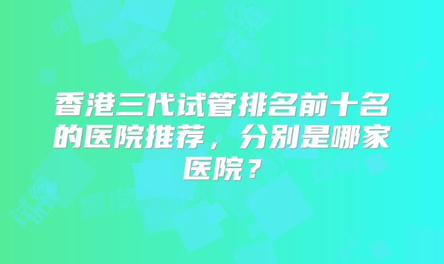 香港三代试管排名前十名的医院推荐，分别是哪家医院？