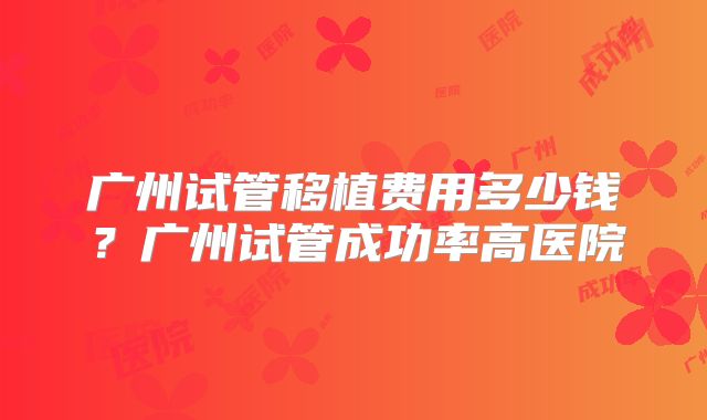 广州试管移植费用多少钱?广州试管成功率高医院