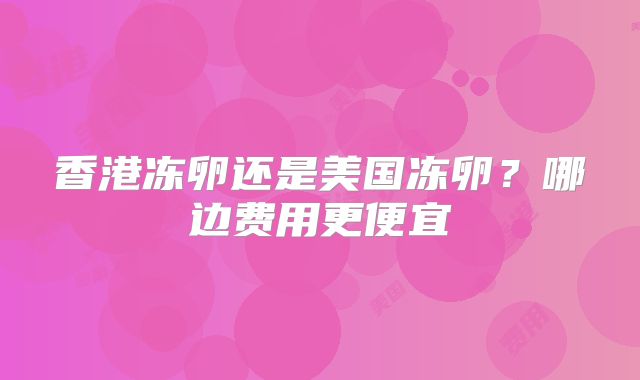 香港冻卵还是美国冻卵？哪边费用更便宜