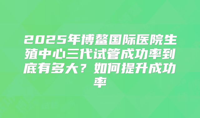 2025年博鳌国际医院生殖中心三代试管成功率到底有多大?如何提升成功率