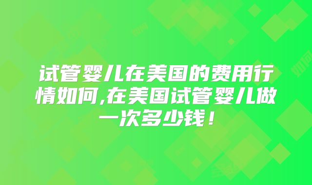 试管婴儿在美国的费用行情如何,在美国试管婴儿做一次多少钱！