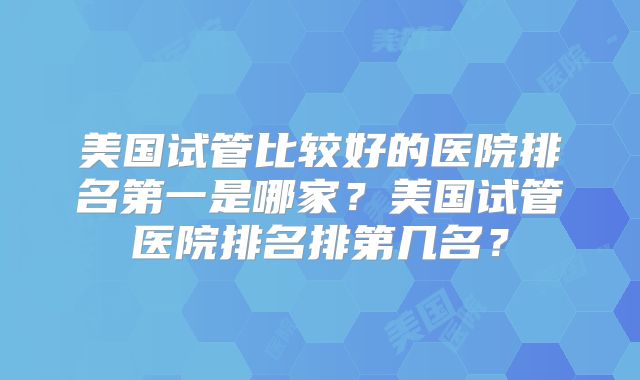 美国试管比较好的医院排名第一是哪家？美国试管医院排名排第几名？