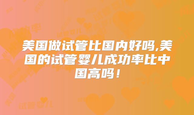 美国做试管比国内好吗,美国的试管婴儿成功率比中国高吗！