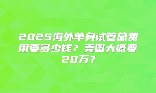 2025海外单身试管总费用要多少钱？美国大概要20万？
