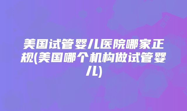 美国试管婴儿医院哪家正规(美国哪个机构做试管婴儿)