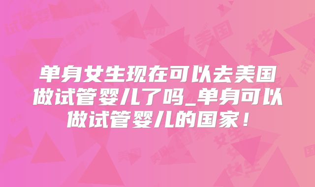 单身女生现在可以去美国做试管婴儿了吗_单身可以做试管婴儿的国家!