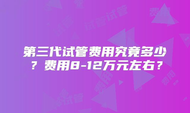 第三代试管费用究竟多少？费用8-12万元左右？