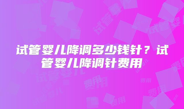 试管婴儿降调多少钱针？试管婴儿降调针费用