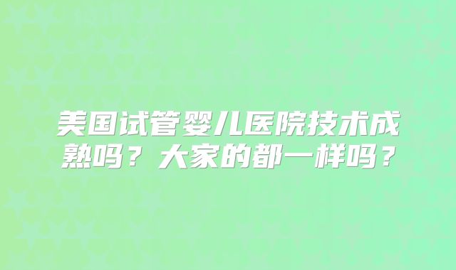 美国试管婴儿医院技术成熟吗？大家的都一样吗？