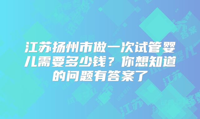江苏扬州市做一次试管婴儿需要多少钱？你想知道的问题有答案了