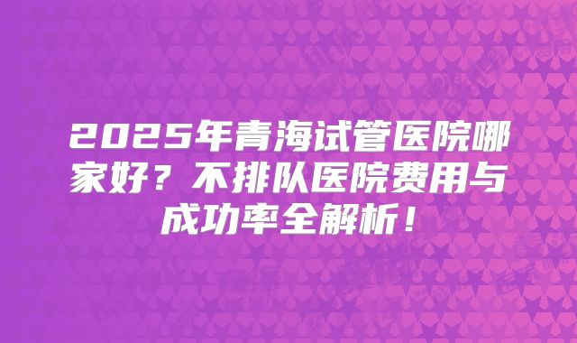 2025年青海试管医院哪家好？不排队医院费用与成功率全解析！