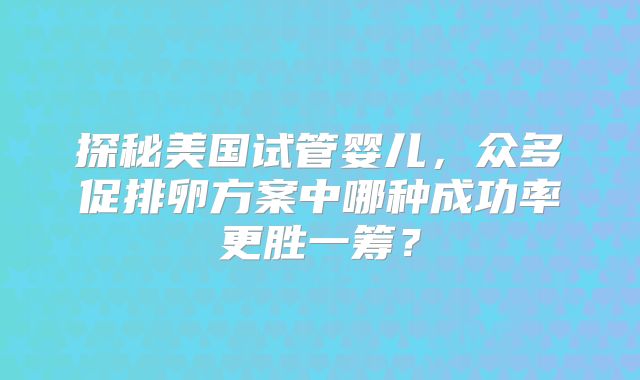 探秘美国试管婴儿，众多促排卵方案中哪种成功率更胜一筹？