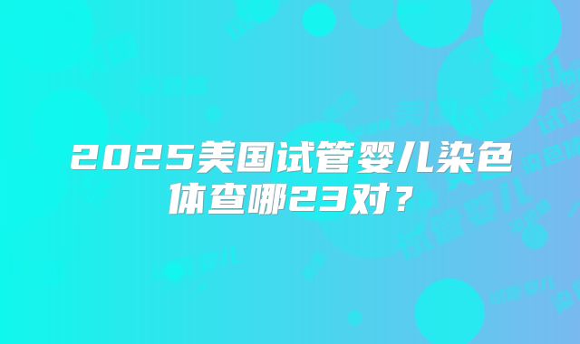 2025美国试管婴儿染色体查哪23对？