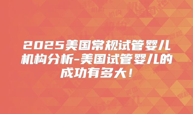 2025美国常规试管婴儿机构分析-美国试管婴儿的成功有多大！