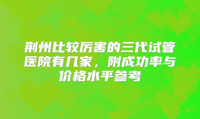 荆州比较厉害的三代试管医院有几家，附成功率与价格水平参考