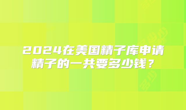 2024在美国精子库申请精子的一共要多少钱？
