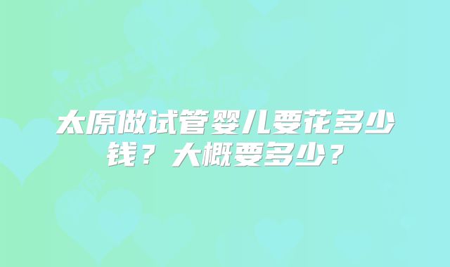 太原做试管婴儿要花多少钱？大概要多少？