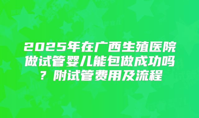 2025年在广西生殖医院做试管婴儿能包做成功吗?附试管费用及流程