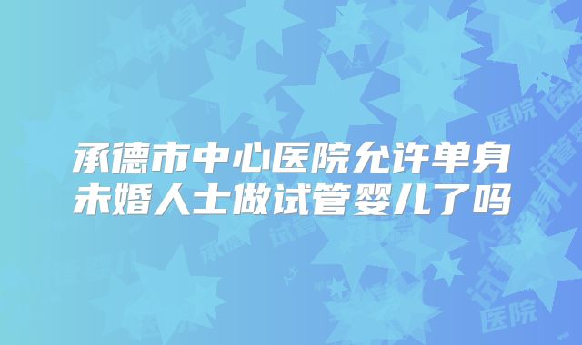 承德市中心医院允许单身未婚人士做试管婴儿了吗