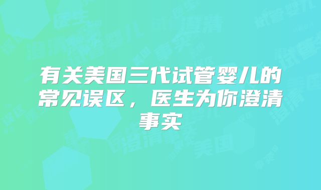有关美国三代试管婴儿的常见误区，医生为你澄清事实