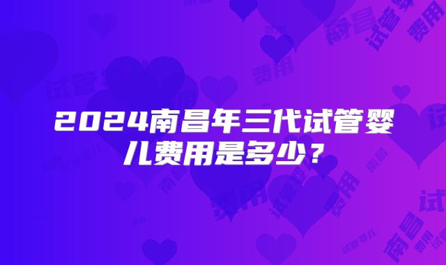 2024南昌年三代试管婴儿费用是多少？