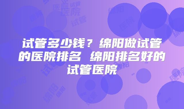 试管多少钱？绵阳做试管的医院排名 绵阳排名好的试管医院