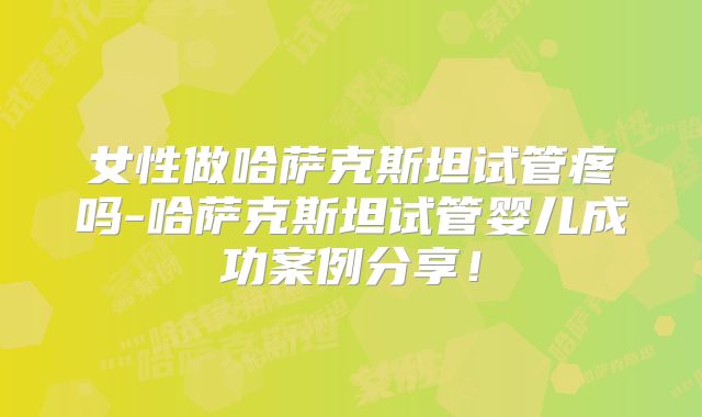 女性做哈萨克斯坦试管疼吗-哈萨克斯坦试管婴儿成功案例分享!