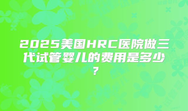 2025美国HRC医院做三代试管婴儿的费用是多少？
