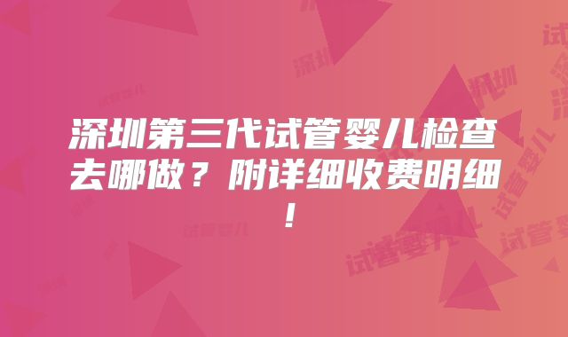 深圳第三代试管婴儿检查去哪做？附详细收费明细！