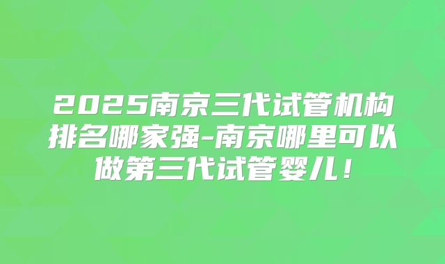 2025南京三代试管机构排名哪家强-南京哪里可以做第三代试管婴儿！