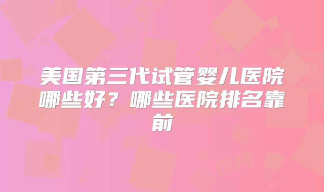 美国第三代试管婴儿医院哪些好？哪些医院排名靠前
