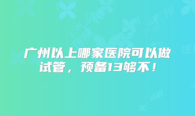 广州以上哪家医院可以做试管,预备13够不!