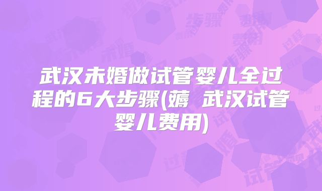 武汉未婚做试管婴儿全过程的6大步骤(薅慜武汉试管婴儿费用)